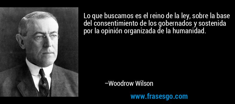 Lo que buscamos es el reino de la ley, sobre la base del consentimiento de los gobernados y sostenida por la opinión organizada de la humanidad. – Woodrow Wilson