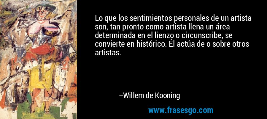Lo que los sentimientos personales de un artista son, tan pronto como artista llena un área determinada en el lienzo o circunscribe, se convierte en histórico. Él actúa de o sobre otros artistas. – Willem de Kooning