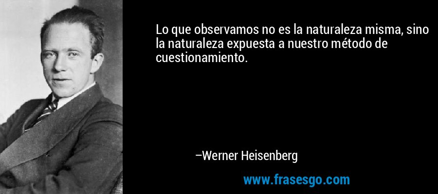 Lo que observamos no es la naturaleza misma, sino la naturaleza expuesta a nuestro método de cuestionamiento. – Werner Heisenberg