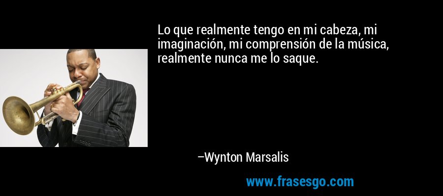 Lo que realmente tengo en mi cabeza, mi imaginación, mi comprensión de la música, realmente nunca me lo saque. – Wynton Marsalis