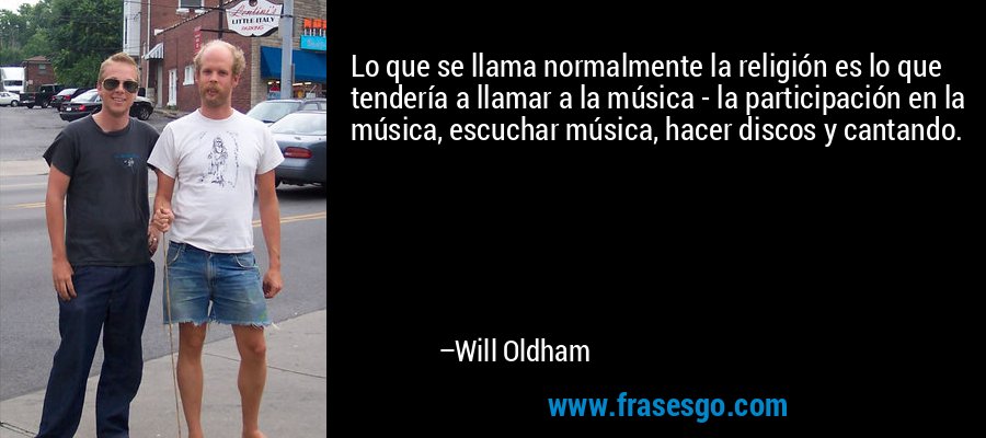 Lo que se llama normalmente la religión es lo que tendería a llamar a la música - la participación en la música, escuchar música, hacer discos y cantando. – Will Oldham