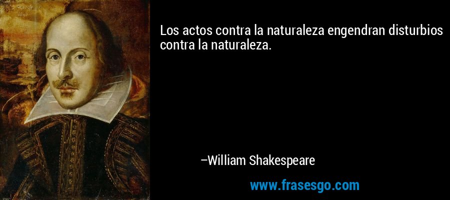 Los actos contra la naturaleza engendran disturbios contra la naturaleza. – William Shakespeare