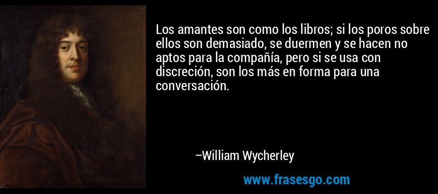 Los amantes son como los libros; si los poros sobre ellos son demasiado, se duermen y se hacen no aptos para la compañía, pero si se usa con discreción, son los más en forma para una conversación. – William Wycherley