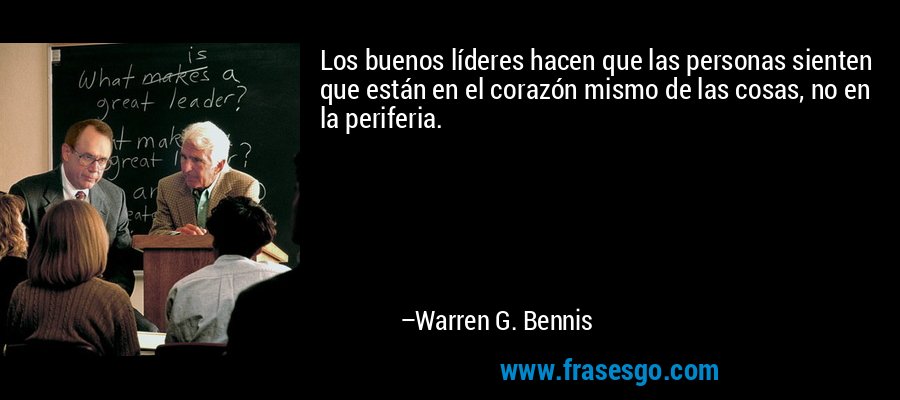 Los buenos líderes hacen que las personas sienten que están en el corazón mismo de las cosas, no en la periferia. – Warren G. Bennis