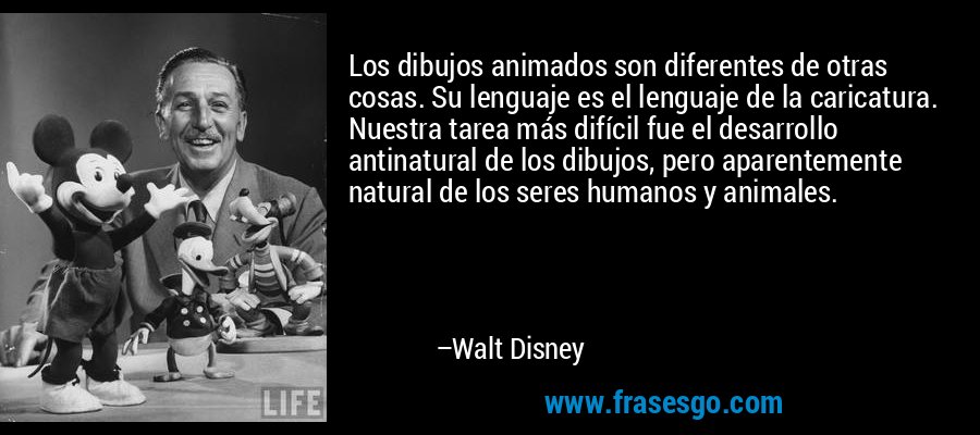 Los dibujos animados son diferentes de otras cosas. Su lenguaje es el lenguaje de la caricatura. Nuestra tarea más difícil fue el desarrollo antinatural de los dibujos, pero aparentemente natural de los seres humanos y animales. – Walt Disney