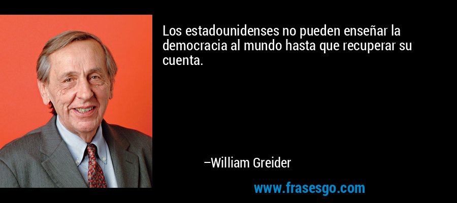 Los estadounidenses no pueden enseñar la democracia al mundo hasta que recuperar su cuenta. – William Greider