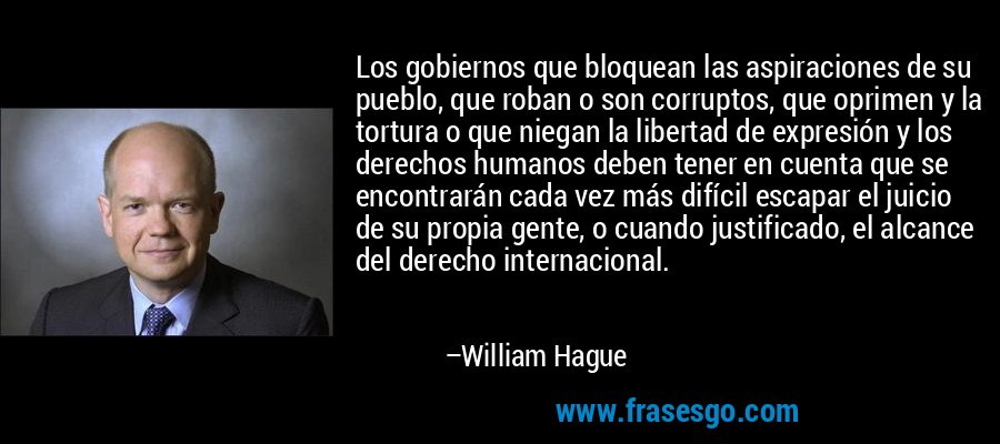 Los gobiernos que bloquean las aspiraciones de su pueblo, que roban o son corruptos, que oprimen y la tortura o que niegan la libertad de expresión y los derechos humanos deben tener en cuenta que se encontrarán cada vez más difícil escapar el juicio de su propia gente, o cuando justificado, el alcance del derecho internacional. – William Hague