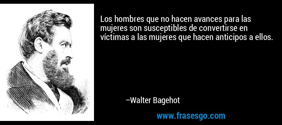 Los hombres que no hacen avances para las mujeres son susceptibles de convertirse en víctimas a las mujeres que hacen anticipos a ellos. – Walter Bagehot