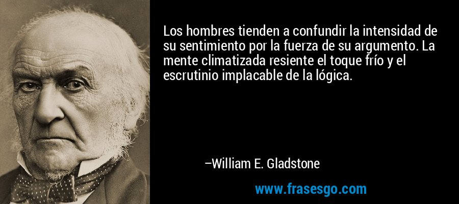 Los hombres tienden a confundir la intensidad de su sentimiento por la fuerza de su argumento. La mente climatizada resiente el toque frío y el escrutinio implacable de la lógica. – William E. Gladstone