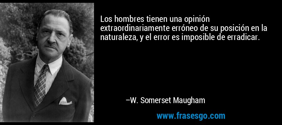 Los hombres tienen una opinión extraordinariamente erróneo de su posición en la naturaleza, y el error es imposible de erradicar. – W. Somerset Maugham