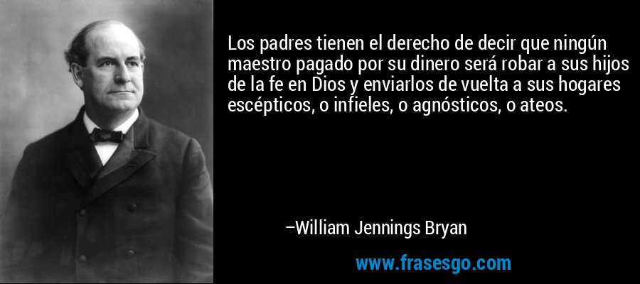 Los padres tienen el derecho de decir que ningún maestro pagado por su dinero será robar a sus hijos de la fe en Dios y enviarlos de vuelta a sus hogares escépticos, o infieles, o agnósticos, o ateos. – William Jennings Bryan