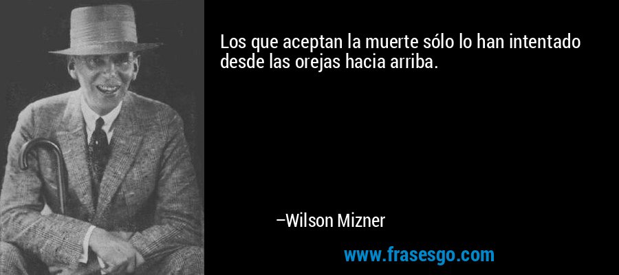 Los que aceptan la muerte sólo lo han intentado desde las orejas hacia arriba. – Wilson Mizner