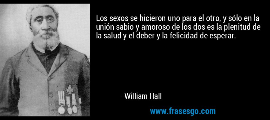 Los sexos se hicieron uno para el otro, y sólo en la unión sabio y amoroso de los dos es la plenitud de la salud y el deber y la felicidad de esperar. – William Hall