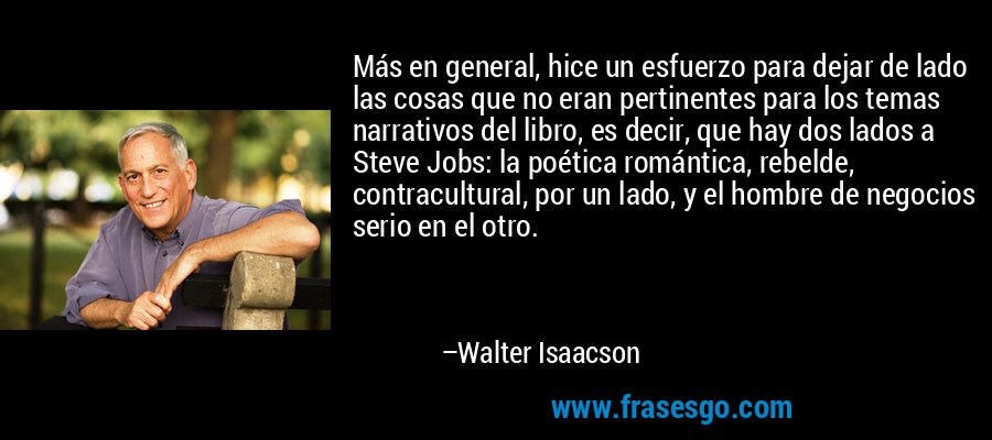 Más en general, hice un esfuerzo para dejar de lado las cosas que no eran pertinentes para los temas narrativos del libro, es decir, que hay dos lados a Steve Jobs: la poética romántica, rebelde, contracultural, por un lado, y el hombre de negocios serio en el otro. – Walter Isaacson