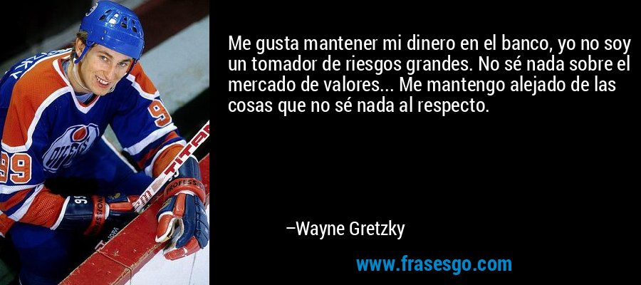 Me gusta mantener mi dinero en el banco, yo no soy un tomador de riesgos grandes. No sé nada sobre el mercado de valores... Me mantengo alejado de las cosas que no sé nada al respecto. – Wayne Gretzky