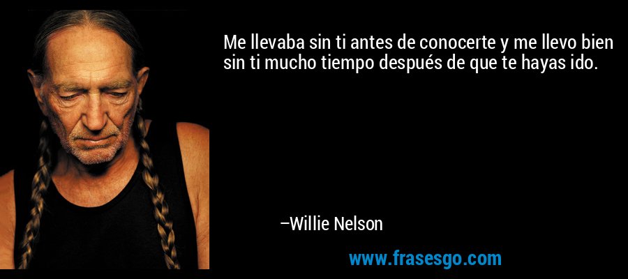 Me llevaba sin ti antes de conocerte y me llevo bien sin ti mucho tiempo después de que te hayas ido. – Willie Nelson