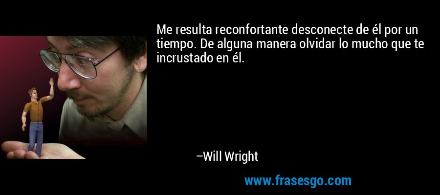 Me resulta reconfortante desconecte de él por un tiempo. De alguna manera olvidar lo mucho que te incrustado en él. – Will Wright