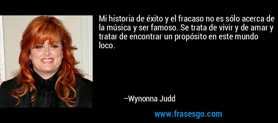 Mi historia de éxito y el fracaso no es sólo acerca de la música y ser famoso. Se trata de vivir y de amar y tratar de encontrar un propósito en este mundo loco. – Wynonna Judd