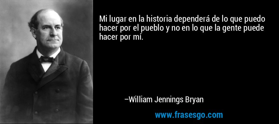 Mi lugar en la historia dependerá de lo que puedo hacer por el pueblo y no en lo que la gente puede hacer por mí. – William Jennings Bryan