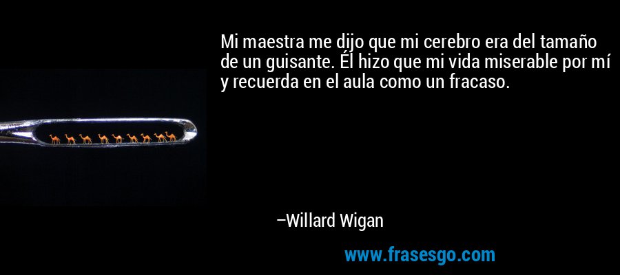 Mi maestra me dijo que mi cerebro era del tamaño de un guisante. Él hizo que mi vida miserable por mí y recuerda en el aula como un fracaso. – Willard Wigan