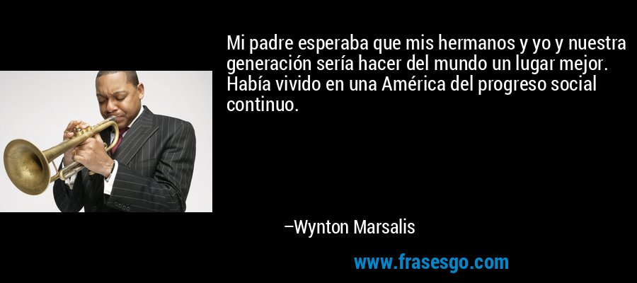 Mi padre esperaba que mis hermanos y yo y nuestra generación sería hacer del mundo un lugar mejor. Había vivido en una América del progreso social continuo. – Wynton Marsalis