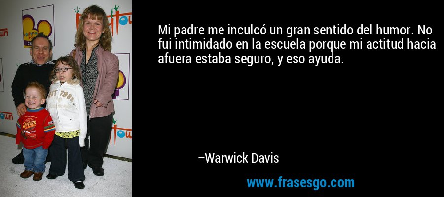 Mi padre me inculcó un gran sentido del humor. No fui intimidado en la escuela porque mi actitud hacia afuera estaba seguro, y eso ayuda. – Warwick Davis