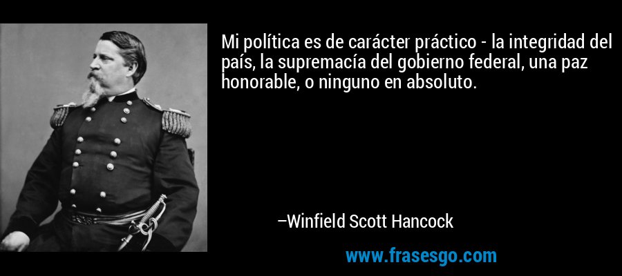 Mi política es de carácter práctico - la integridad del país, la supremacía del gobierno federal, una paz honorable, o ninguno en absoluto. – Winfield Scott Hancock