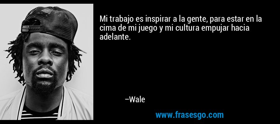 Mi trabajo es inspirar a la gente, para estar en la cima de mi juego y mi cultura empujar hacia adelante. – Wale