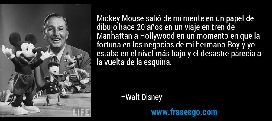Mickey Mouse salió de mi mente en un papel de dibujo hace 20 años en un viaje en tren de Manhattan a Hollywood en un momento en que la fortuna en los negocios de mi hermano Roy y yo estaba en el nivel más bajo y el desastre parecía a la vuelta de la esquina. – Walt Disney