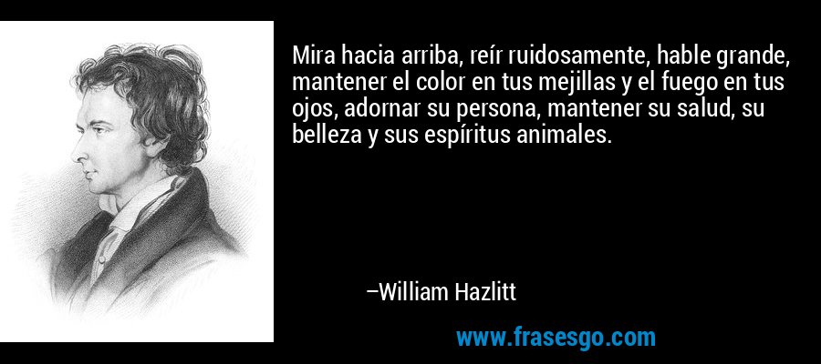 Mira hacia arriba, reír ruidosamente, hable grande, mantener el color en tus mejillas y el fuego en tus ojos, adornar su persona, mantener su salud, su belleza y sus espíritus animales. – William Hazlitt