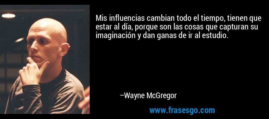 Mis influencias cambian todo el tiempo, tienen que estar al día, porque son las cosas que capturan su imaginación y dan ganas de ir al estudio. – Wayne McGregor