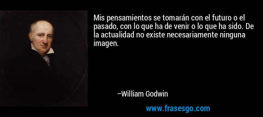 Mis pensamientos se tomarán con el futuro o el pasado, con lo que ha de venir o lo que ha sido. De la actualidad no existe necesariamente ninguna imagen. – William Godwin