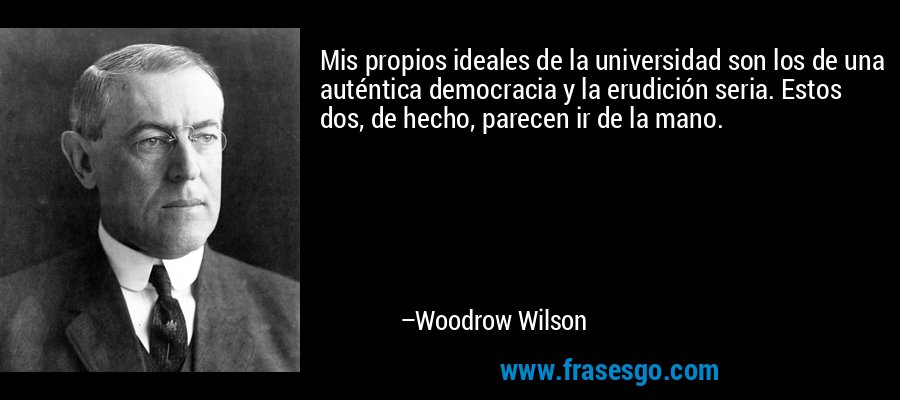 Mis propios ideales de la universidad son los de una auténtica democracia y la erudición seria. Estos dos, de hecho, parecen ir de la mano. – Woodrow Wilson