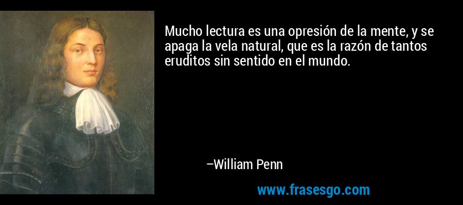 Mucho lectura es una opresión de la mente, y se apaga la vela natural, que es la razón de tantos eruditos sin sentido en el mundo. – William Penn