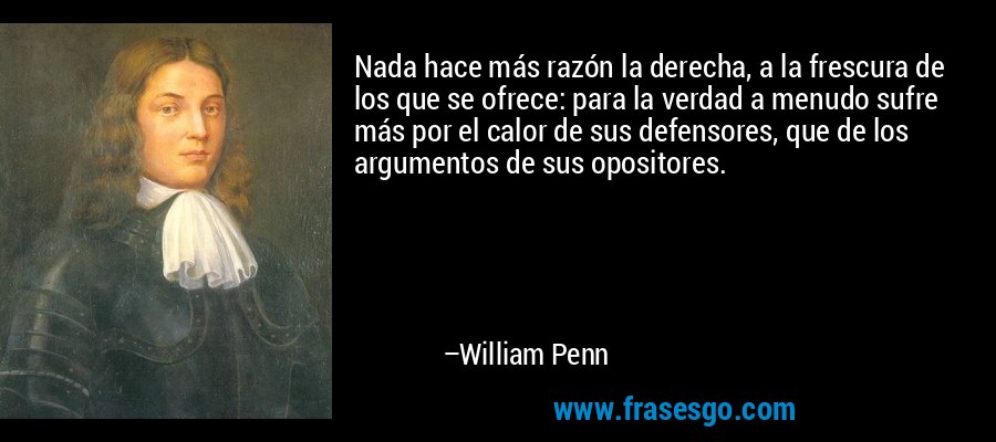 Nada hace más razón la derecha, a la frescura de los que se ofrece: para la verdad a menudo sufre más por el calor de sus defensores, que de los argumentos de sus opositores. – William Penn