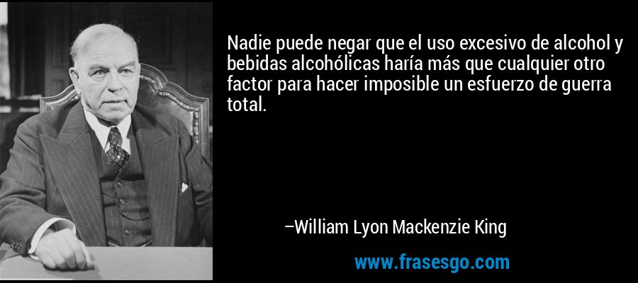 Nadie puede negar que el uso excesivo de alcohol y bebidas alcohólicas haría más que cualquier otro factor para hacer imposible un esfuerzo de guerra total. – William Lyon Mackenzie King