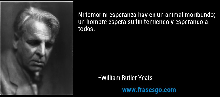 Ni temor ni esperanza hay en un animal moribundo; un hombre espera su fin temiendo y esperando a todos. – William Butler Yeats