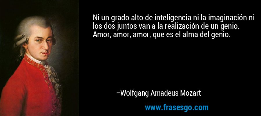 Ni un grado alto de inteligencia ni la imaginación ni los dos juntos van a la realización de un genio. Amor, amor, amor, que es el alma del genio. – Wolfgang Amadeus Mozart