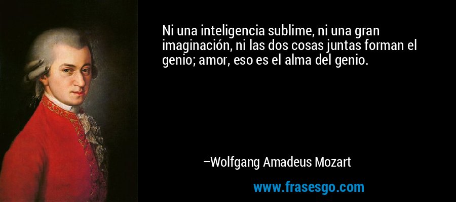 Ni una inteligencia sublime, ni una gran imaginación, ni las dos cosas juntas forman el genio; amor, eso es el alma del genio. – Wolfgang Amadeus Mozart