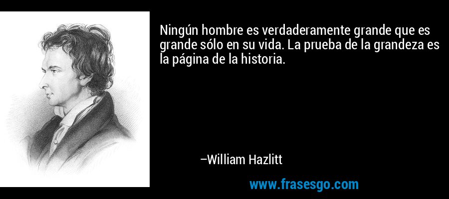 Ningún hombre es verdaderamente grande que es grande sólo en su vida. La prueba de la grandeza es la página de la historia. – William Hazlitt