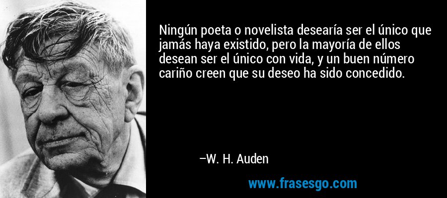 Ningún poeta o novelista desearía ser el único que jamás haya existido, pero la mayoría de ellos desean ser el único con vida, y un buen número cariño creen que su deseo ha sido concedido. – W. H. Auden