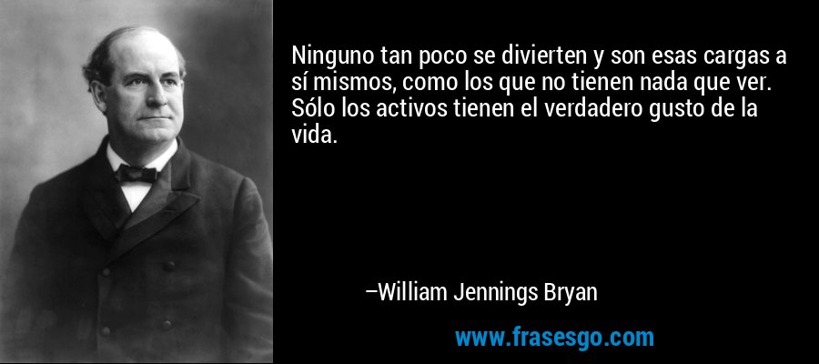 Ninguno tan poco se divierten y son esas cargas a sí mismos, como los que no tienen nada que ver. Sólo los activos tienen el verdadero gusto de la vida. – William Jennings Bryan
