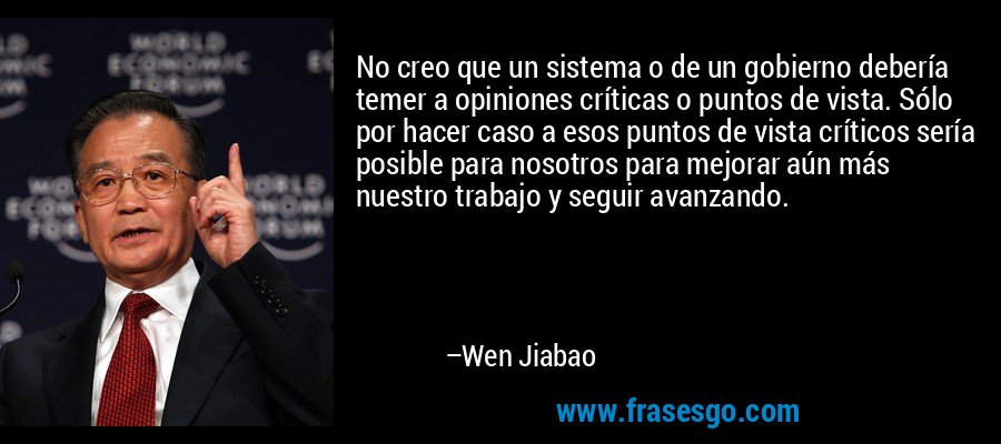 No creo que un sistema o de un gobierno debería temer a opiniones críticas o puntos de vista. Sólo por hacer caso a esos puntos de vista críticos sería posible para nosotros para mejorar aún más nuestro trabajo y seguir avanzando. – Wen Jiabao