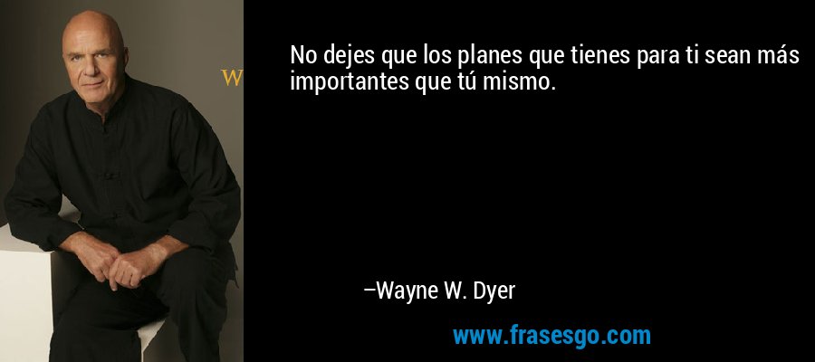 No dejes que los planes que tienes para ti sean más importantes que tú mismo. – Wayne W. Dyer