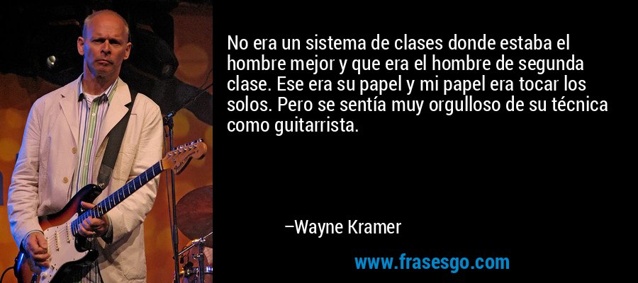 No era un sistema de clases donde estaba el hombre mejor y que era el hombre de segunda clase. Ese era su papel y mi papel era tocar los solos. Pero se sentía muy orgulloso de su técnica como guitarrista. – Wayne Kramer