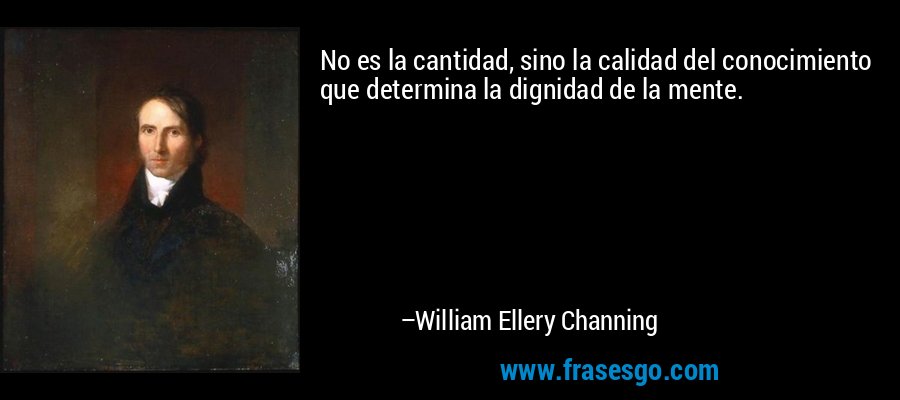 No es la cantidad, sino la calidad del conocimiento que determina la dignidad de la mente. – William Ellery Channing