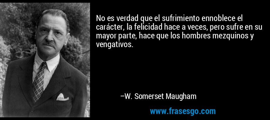 No es verdad que el sufrimiento ennoblece el carácter, la felicidad hace a veces, pero sufre en su mayor parte, hace que los hombres mezquinos y vengativos. – W. Somerset Maugham