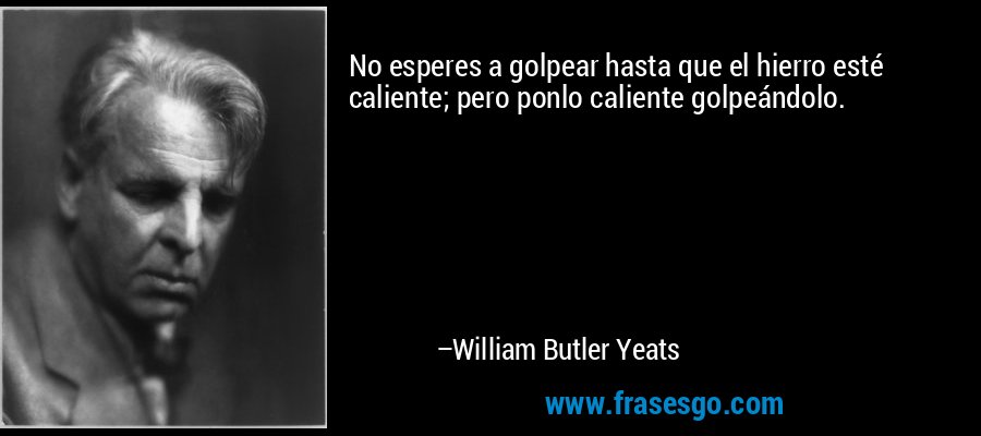 No esperes a golpear hasta que el hierro esté caliente; pero ponlo caliente golpeándolo. – William Butler Yeats