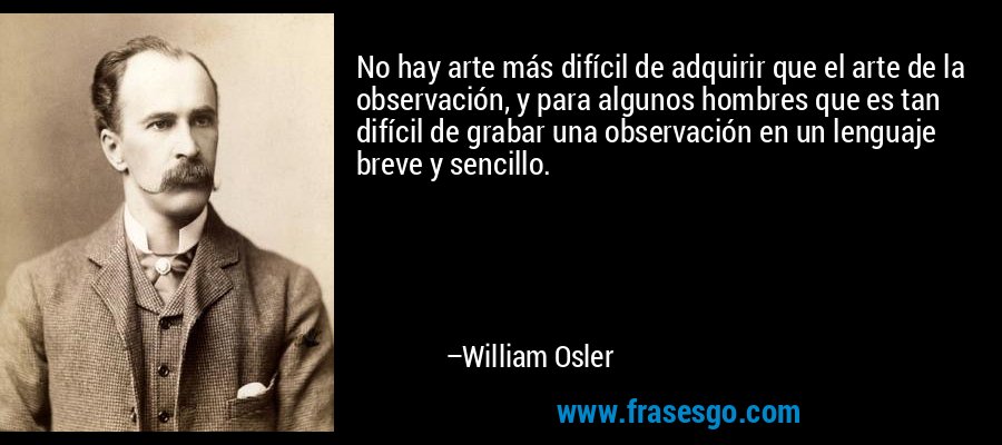 No hay arte más difícil de adquirir que el arte de la observación, y para algunos hombres que es tan difícil de grabar una observación en un lenguaje breve y sencillo. – William Osler