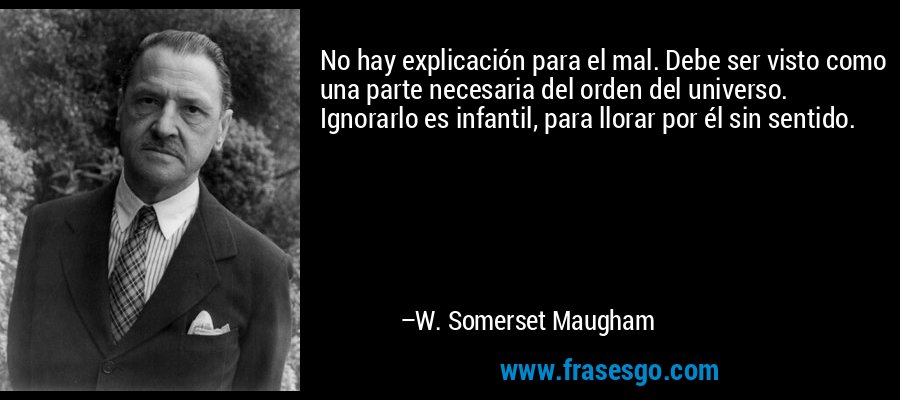 No hay explicación para el mal. Debe ser visto como una parte necesaria del orden del universo. Ignorarlo es infantil, para llorar por él sin sentido. – W. Somerset Maugham